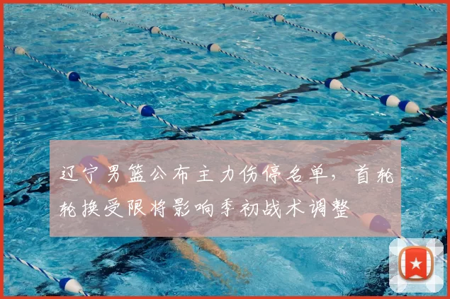 辽宁男篮公布主力伤停名单，首轮轮换受限将影响季初战术调整