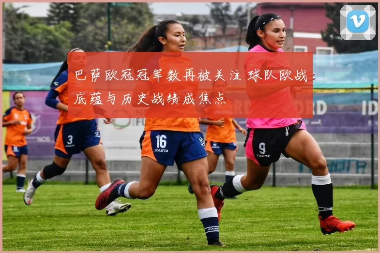 巴萨欧冠冠军数再被关注 球队欧战底蕴与历史战绩成焦点