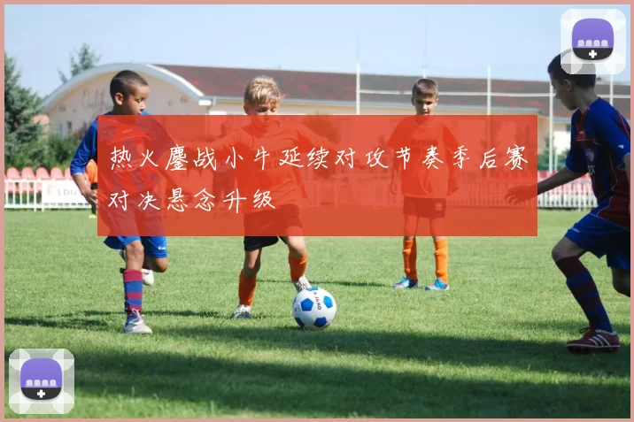 热火鏖战小牛延续对攻节奏季后赛对决悬念升级