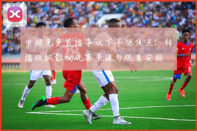 中超免费直播争议下半场焦点：转播版权影响观赛渠道与观看安排
