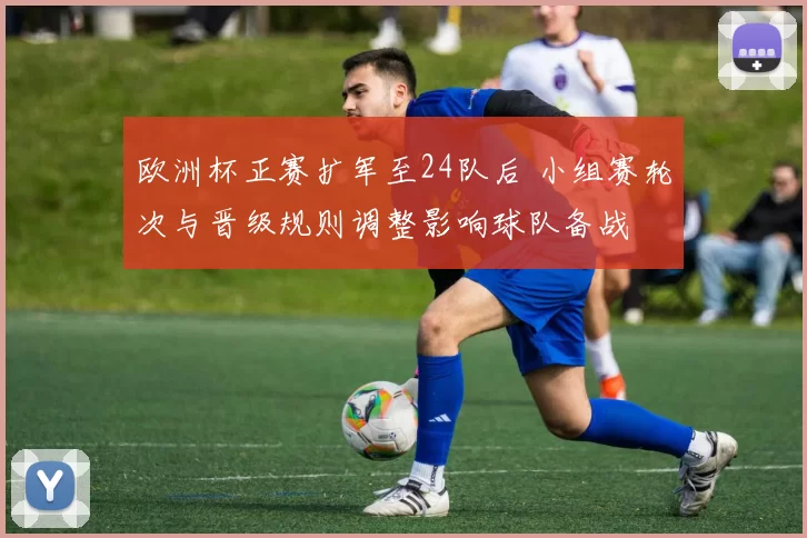欧洲杯正赛扩军至24队后 小组赛轮次与晋级规则调整影响球队备战