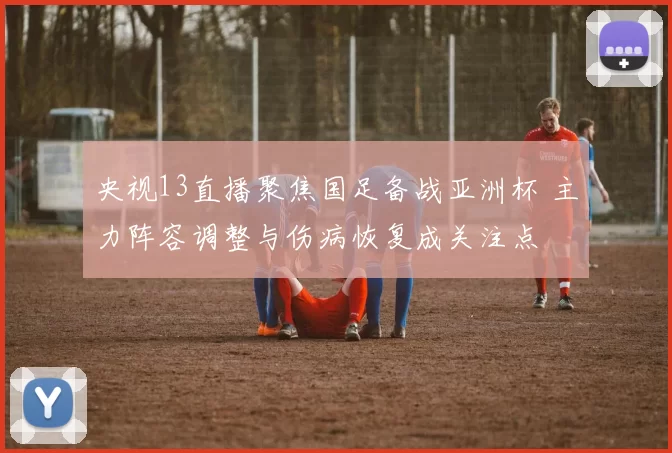 央视13直播聚焦国足备战亚洲杯 主力阵容调整与伤病恢复成关注点
