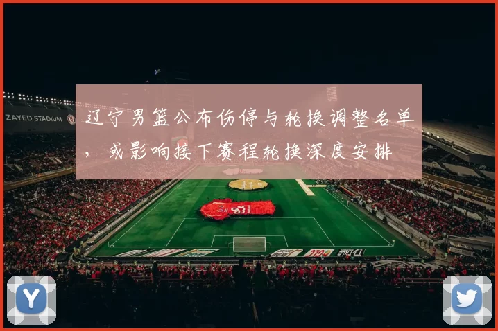 辽宁男篮公布伤停与轮换调整名单，或影响接下赛程轮换深度安排