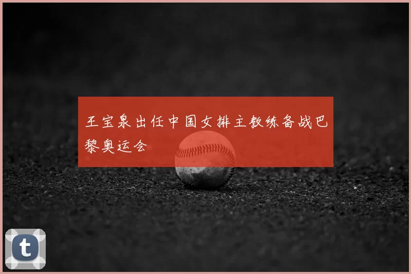 王宝泉出任中国女排主教练备战巴黎奥运会