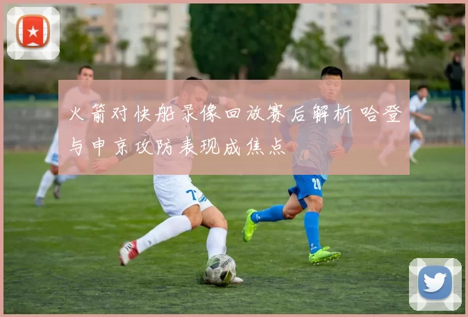 火箭对快船录像回放赛后解析 哈登与申京攻防表现成焦点