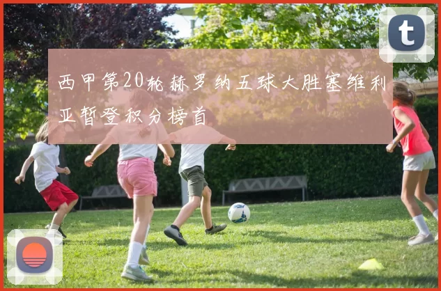 西甲第20轮赫罗纳五球大胜塞维利亚暂登积分榜首