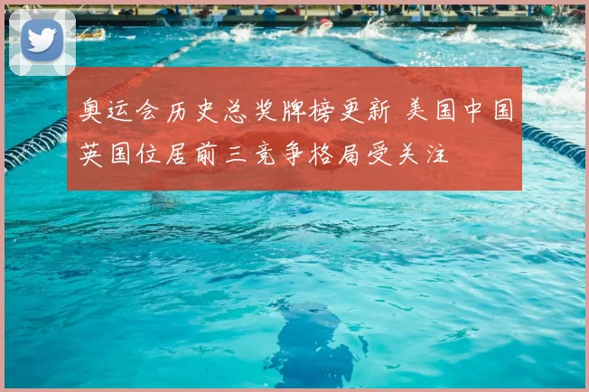 奥运会历史总奖牌榜更新 美国中国英国位居前三竞争格局受关注