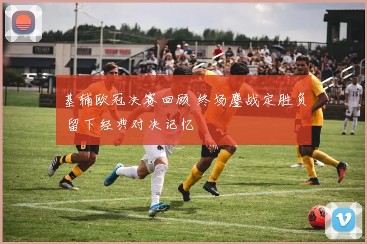 基辅欧冠决赛回顾 终场鏖战定胜负 留下经典对决记忆