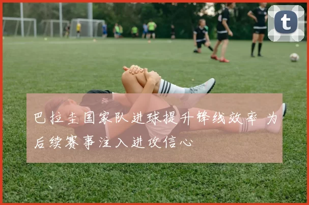 巴拉圭国家队进球提升锋线效率 为后续赛事注入进攻信心