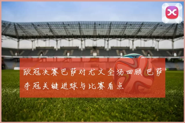 欧冠决赛巴萨对尤文全场回顾 巴萨夺冠关键进球与比赛看点