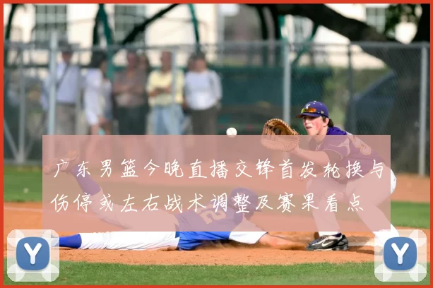 广东男篮今晚直播交锋首发轮换与伤停或左右战术调整及赛果看点