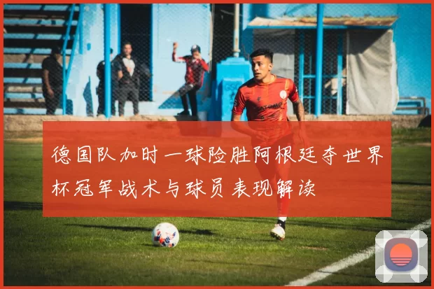 德国队加时一球险胜阿根廷夺世界杯冠军战术与球员表现解读