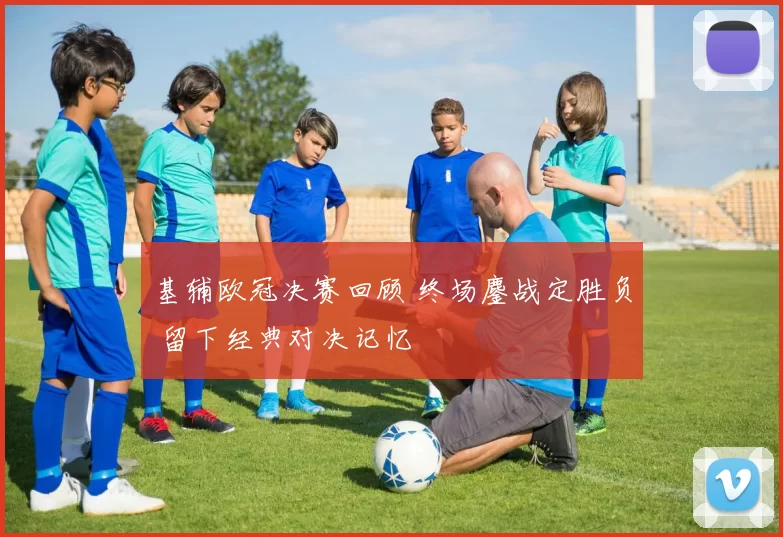 基辅欧冠决赛回顾 终场鏖战定胜负 留下经典对决记忆