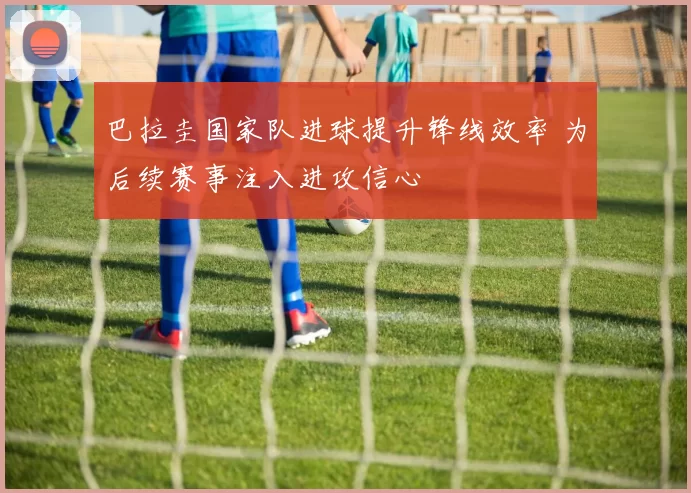 巴拉圭国家队进球提升锋线效率 为后续赛事注入进攻信心