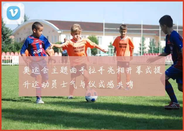 奥运会主题曲手拉手亮相开幕式提升运动员士气与仪式感共鸣