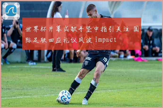世界杯开幕式歌手竖中指引关注 国际足联回应礼仪风波 impact