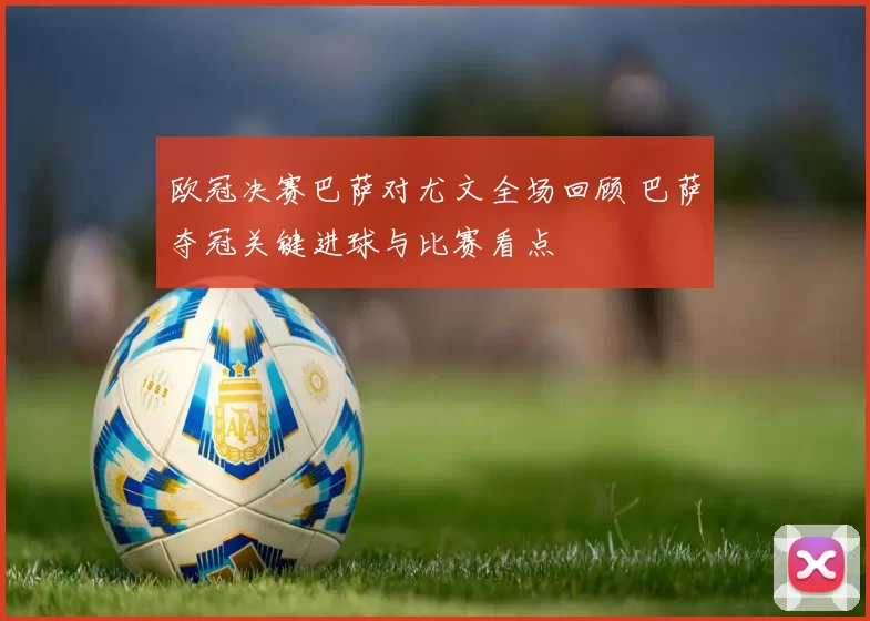 欧冠决赛巴萨对尤文全场回顾 巴萨夺冠关键进球与比赛看点