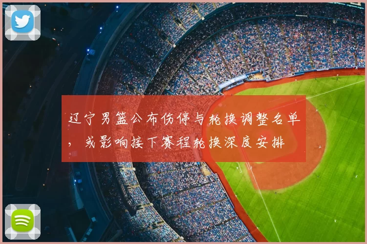 辽宁男篮公布伤停与轮换调整名单，或影响接下赛程轮换深度安排