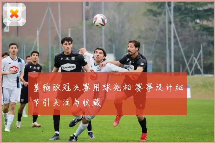 基辅欧冠决赛用球亮相 赛事设计细节引关注与收藏