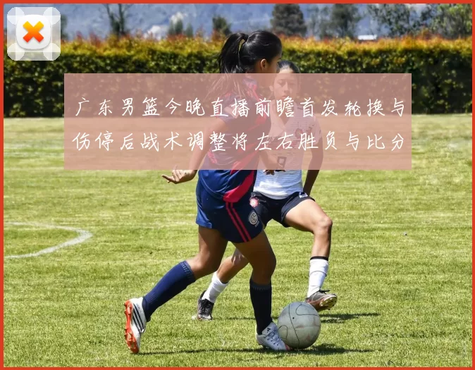 广东男篮今晚直播前瞻首发轮换与伤停后战术调整将左右胜负与比分走势