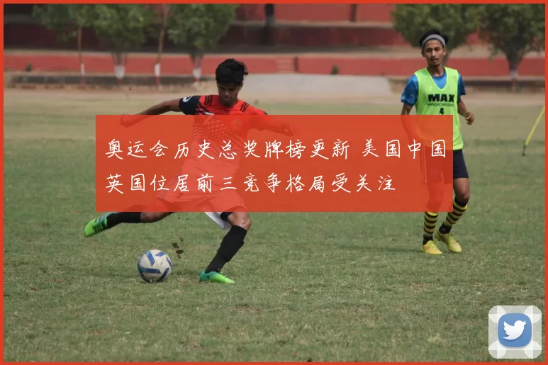 奥运会历史总奖牌榜更新 美国中国英国位居前三竞争格局受关注