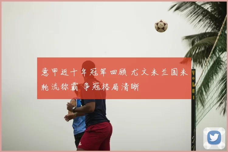 意甲近十年冠军回顾 尤文米兰国米轮流称霸 争冠格局清晰