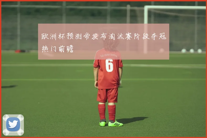 欧洲杯预测帝发布淘汰赛阶段夺冠热门前瞻