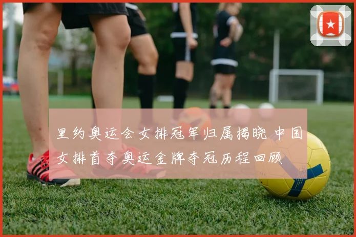 里约奥运会女排冠军归属揭晓 中国女排首夺奥运金牌夺冠历程回顾