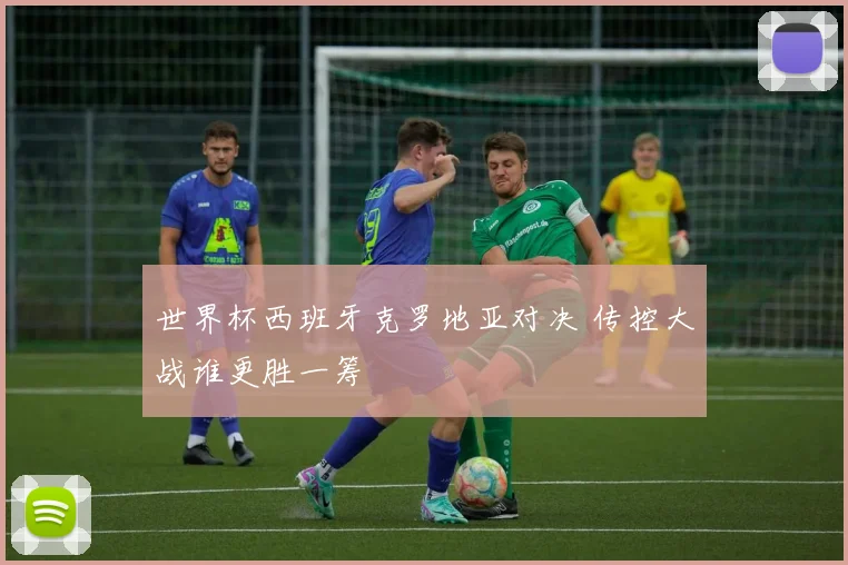 世界杯西班牙克罗地亚对决 传控大战谁更胜一筹