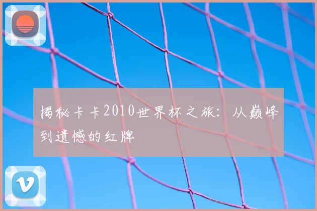 揭秘卡卡2010世界杯之旅：从巅峰到遗憾的红牌