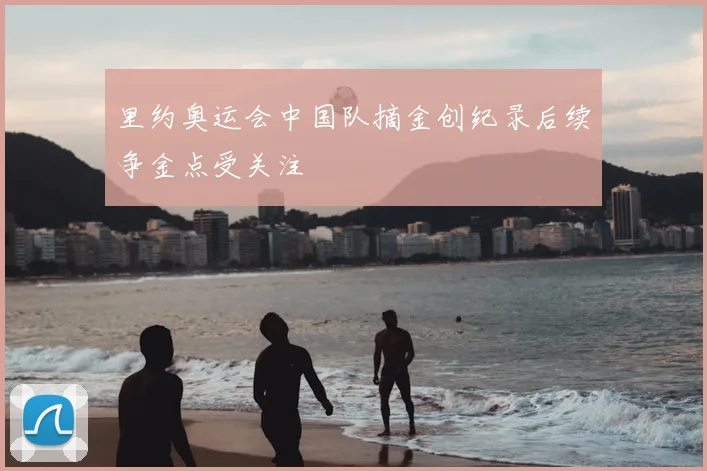 里约奥运会中国队摘金创纪录后续争金点受关注