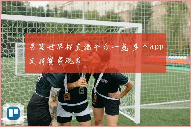 男篮世界杯直播平台一览 多个app支持赛事观看