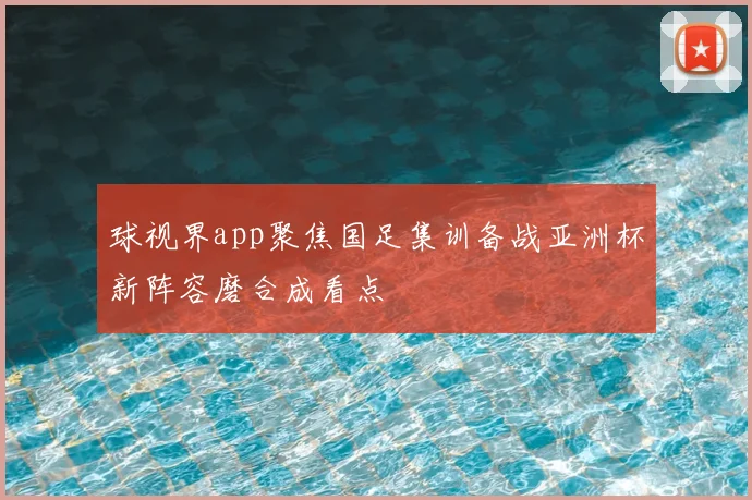 球视界app聚焦国足集训备战亚洲杯新阵容磨合成看点