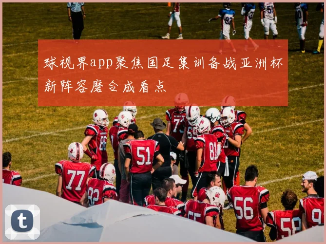球视界app聚焦国足集训备战亚洲杯新阵容磨合成看点