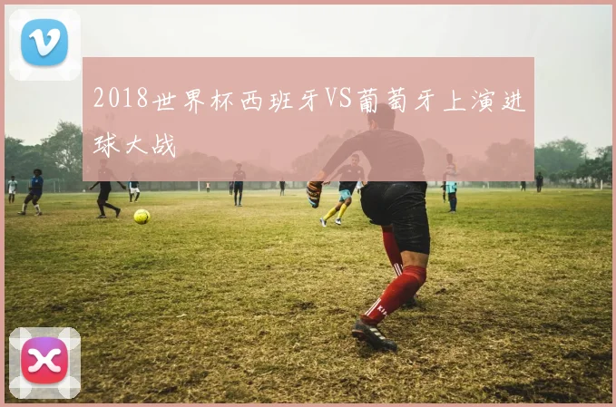 2018世界杯西班牙VS葡萄牙上演进球大战