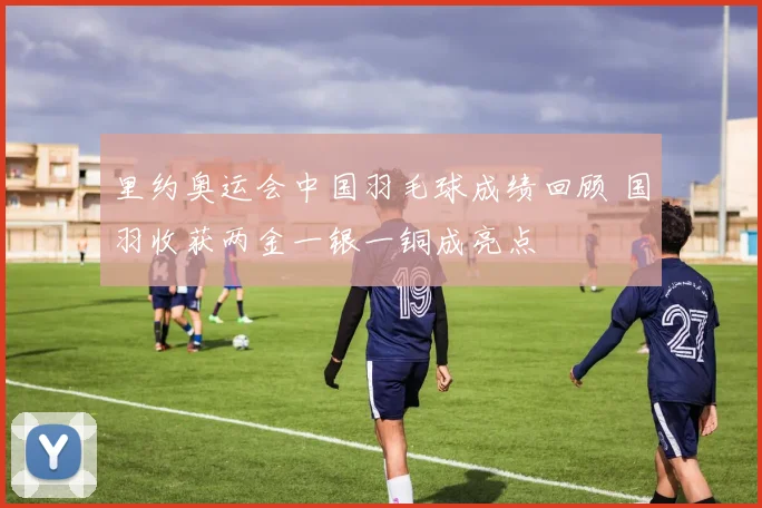 里约奥运会中国羽毛球成绩回顾 国羽收获两金一银一铜成亮点