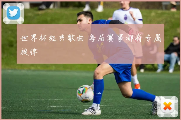 世界杯经典歌曲 每届赛事都有专属旋律