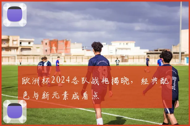 欧洲杯2024各队战袍揭晓,经典配色与新元素成看点